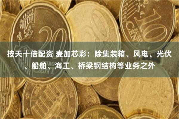 按天十倍配资 麦加芯彩：除集装箱、风电、光伏、船舶、海工、桥梁钢结构等业务之外