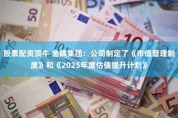 股票配资顶牛 金隅集团：公司制定了《市值管理制度》和《2025年度估值提升计划》