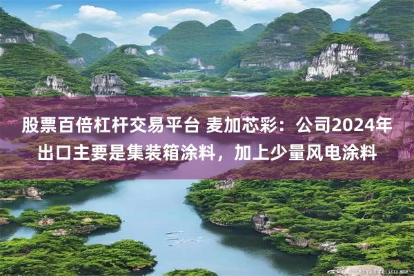 股票百倍杠杆交易平台 麦加芯彩：公司2024年出口主要是集装箱涂料，加上少量风电涂料