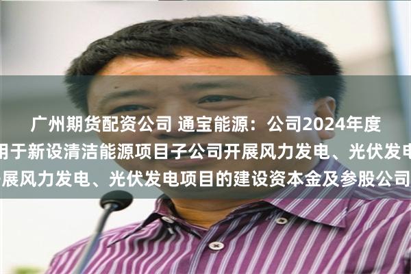 广州期货配资公司 通宝能源：公司2024年度不分红，留存资金主要用于新设清洁能源项目子公司开展风力发电、光伏发电项目的建设资本金及参股公司注资