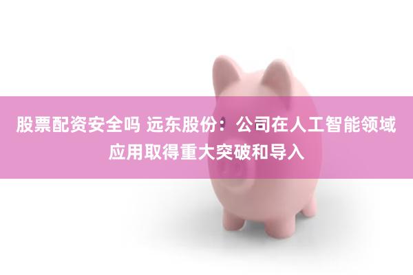股票配资安全吗 远东股份：公司在人工智能领域应用取得重大突破和导入