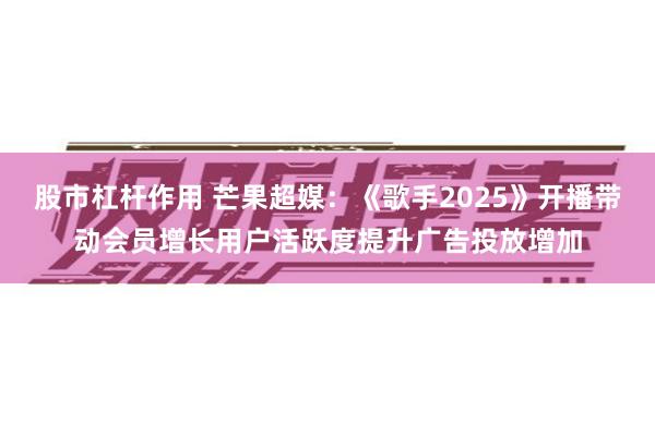 股市杠杆作用 芒果超媒：《歌手2025》开播带动会员增长用户活跃度提升广告投放增加