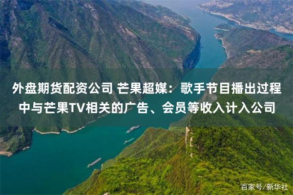 外盘期货配资公司 芒果超媒：歌手节目播出过程中与芒果TV相关的广告、会员等收入计入公司
