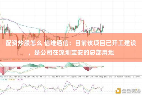 配资炒股怎么 信维通信：目前该项目已开工建设，是公司在深圳宝安的总部用地