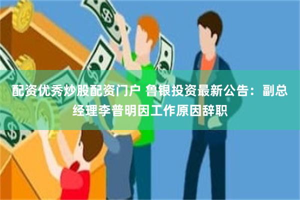 配资优秀炒股配资门户 鲁银投资最新公告：副总经理李普明因工作原因辞职