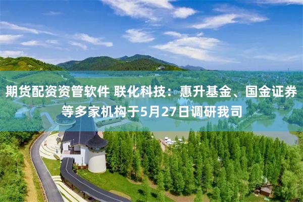 期货配资资管软件 联化科技：惠升基金、国金证券等多家机构于5月27日调研我司