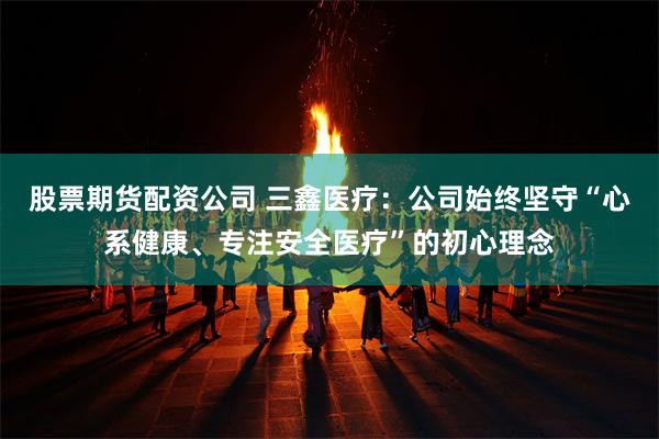 股票期货配资公司 三鑫医疗：公司始终坚守“心系健康、专注安全医疗”的初心理念