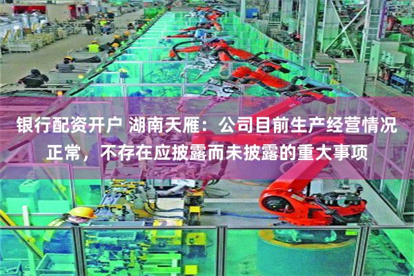 银行配资开户 湖南天雁：公司目前生产经营情况正常，不存在应披露而未披露的重大事项