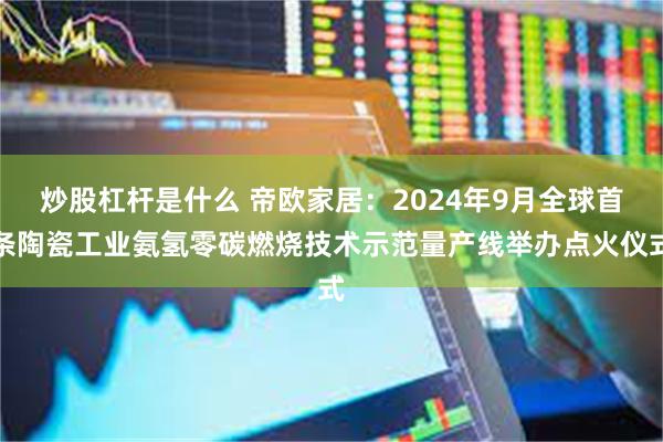 炒股杠杆是什么 帝欧家居：2024年9月全球首条陶瓷工业氨氢零碳燃烧技术示范量产线举办点火仪式