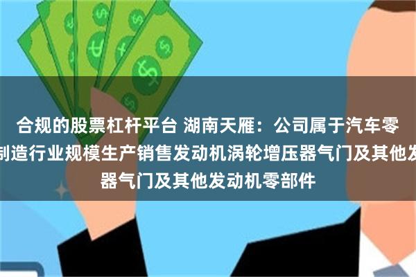 合规的股票杠杆平台 湖南天雁：公司属于汽车零部件及配件制造行业规模生产销售发动机涡轮增压器气门及其他发动机零部件