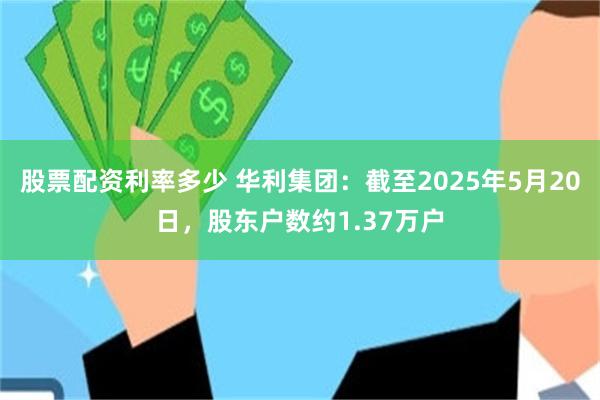 股票配资利率多少 华利集团：截至2025年5月20日，股东户数约1.37万户