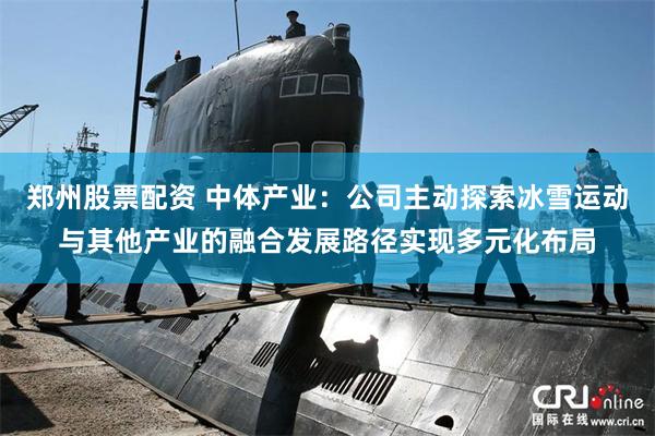郑州股票配资 中体产业：公司主动探索冰雪运动与其他产业的融合发展路径实现多元化布局