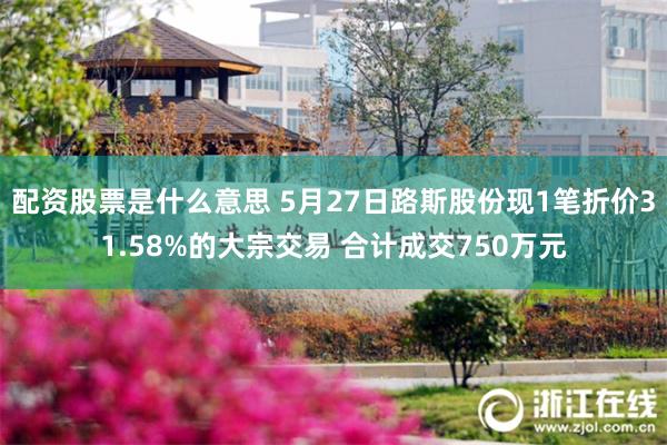 配资股票是什么意思 5月27日路斯股份现1笔折价31.58%的大宗交易 合计成交750万元