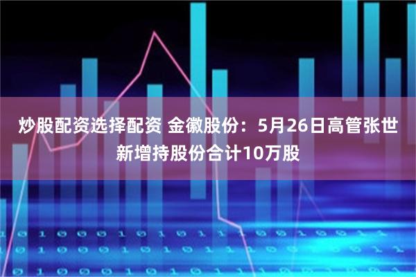 炒股配资选择配资 金徽股份：5月26日高管张世新增持股份合计10万股