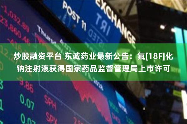炒股融资平台 东诚药业最新公告：氟[18F]化钠注射液获得国家药品监督管理局上市许可