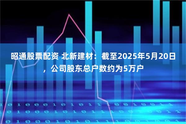 昭通股票配资 北新建材：截至2025年5月20日，公司股东总户数约为5万户