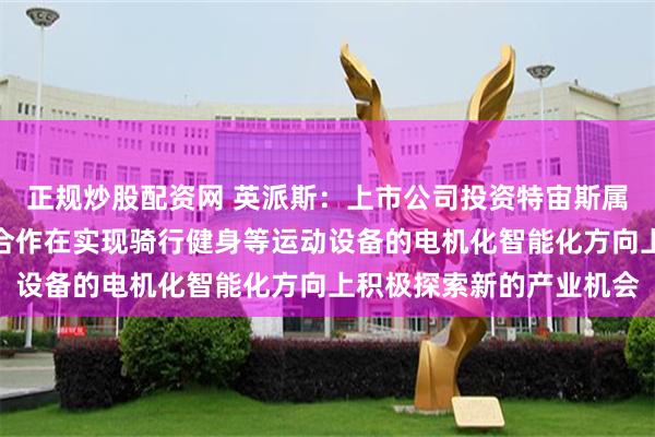 正规炒股配资网 英派斯：上市公司投资特宙斯属于产业投资双方未来将合作在实现骑行健身等运动设备的电机化智能化方向上积极探索新的产业机会