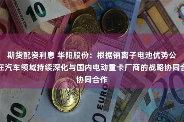 期货配资利息 华阳股份：根据钠离子电池优势公司在汽车领域持续深化与国内电动重卡厂商的战略协同合作