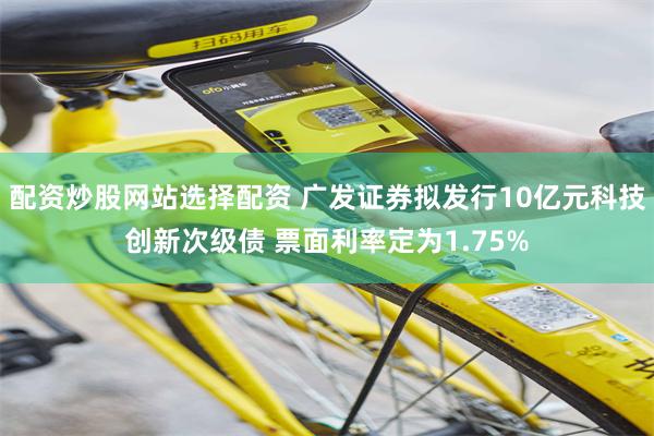配资炒股网站选择配资 广发证券拟发行10亿元科技创新次级债 票面利率定为1.75%