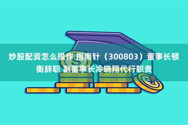 炒股配资怎么操作 指南针（300803）董事长顿衡辞职 副董事长冷晓翔代行职责