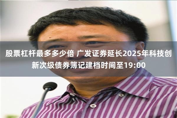股票杠杆最多多少倍 广发证券延长2025年科技创新次级债券簿记建档时间至19:00
