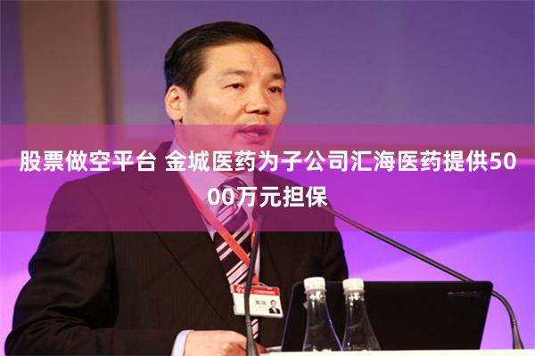 股票做空平台 金城医药为子公司汇海医药提供5000万元担保