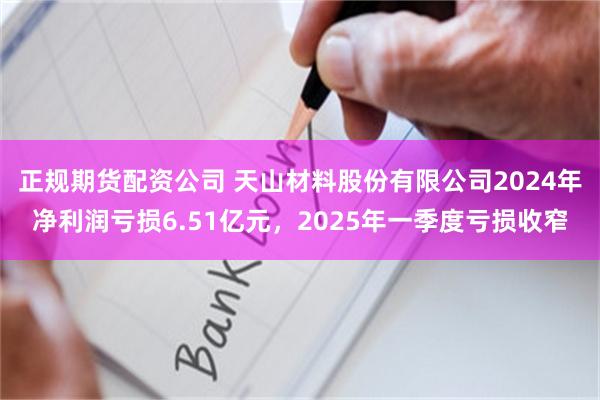 正规期货配资公司 天山材料股份有限公司2024年净利润亏损6.51亿元，2025年一季度亏损收窄