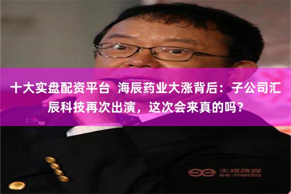十大实盘配资平台  海辰药业大涨背后：子公司汇辰科技再次出演，这次会来真的吗？