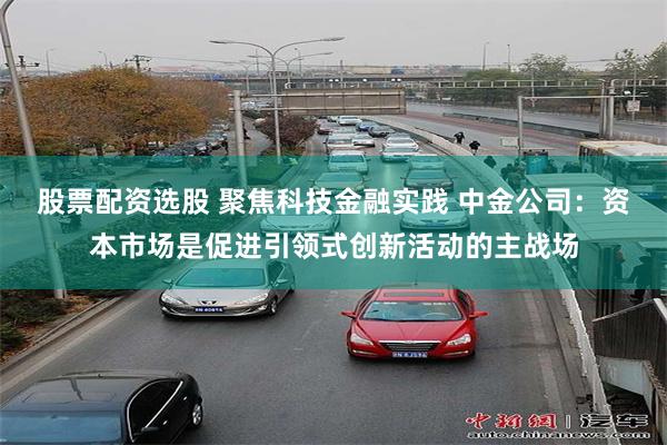 股票配资选股 聚焦科技金融实践 中金公司：资本市场是促进引领式创新活动的主战场