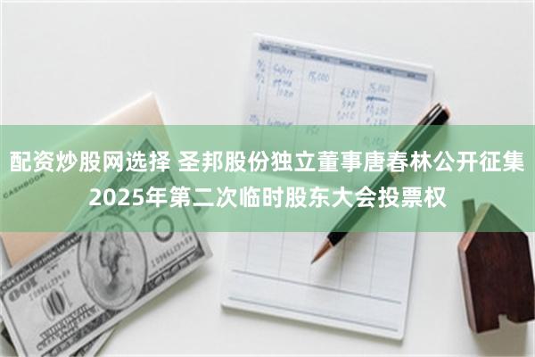 配资炒股网选择 圣邦股份独立董事唐春林公开征集2025年第二次临时股东大会投票权