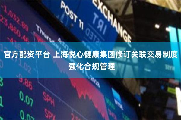 官方配资平台 上海悦心健康集团修订关联交易制度 强化合规管理