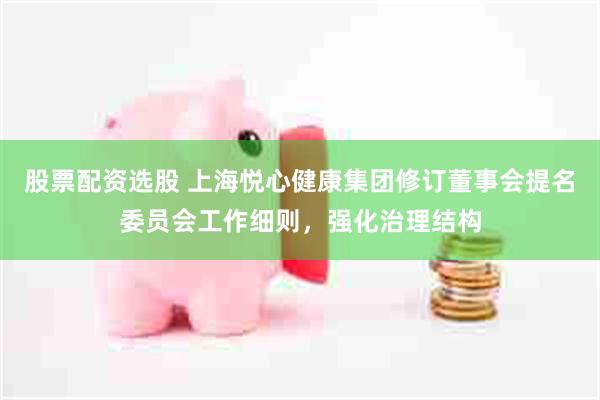 股票配资选股 上海悦心健康集团修订董事会提名委员会工作细则，强化治理结构