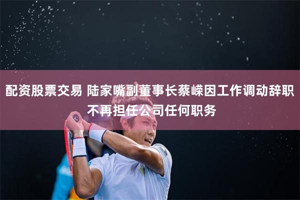 配资股票交易 陆家嘴副董事长蔡嵘因工作调动辞职 不再担任公司任何职务