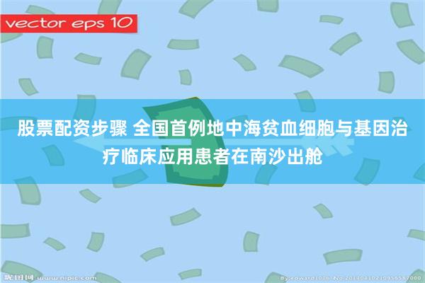 股票配资步骤 全国首例地中海贫血细胞与基因治疗临床应用患者在南沙出舱