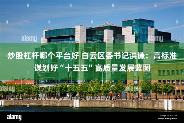 炒股杠杆哪个平台好 白云区委书记洪谦：高标准谋划好“十五五”高质量发展蓝图