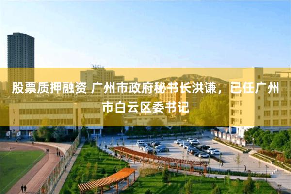 股票质押融资 广州市政府秘书长洪谦，已任广州市白云区委书记