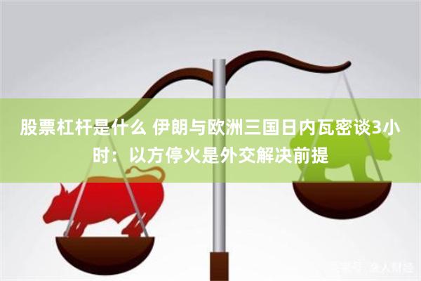 股票杠杆是什么 伊朗与欧洲三国日内瓦密谈3小时：以方停火是外交解决前提