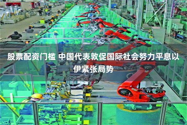 股票配资门槛 中国代表敦促国际社会努力平息以伊紧张局势