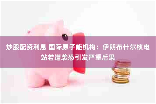炒股配资利息 国际原子能机构：伊朗布什尔核电站若遭袭恐引发严重后果