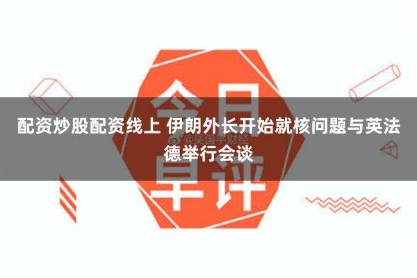 配资炒股配资线上 伊朗外长开始就核问题与英法德举行会谈