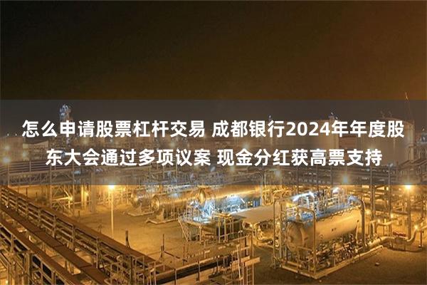 怎么申请股票杠杆交易 成都银行2024年年度股东大会通过多项议案 现金分红获高票支持