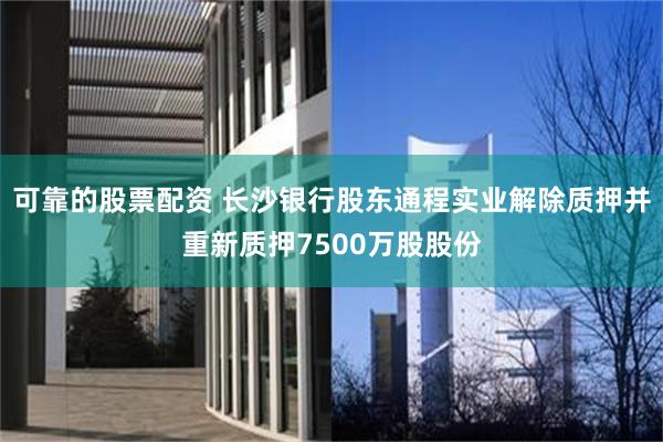 可靠的股票配资 长沙银行股东通程实业解除质押并重新质押7500万股股份