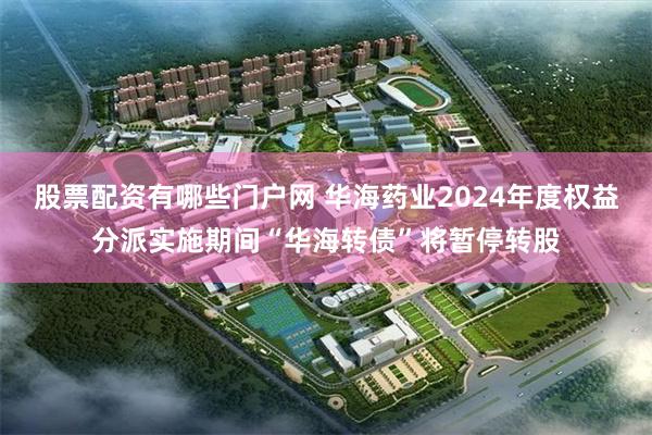 股票配资有哪些门户网 华海药业2024年度权益分派实施期间“华海转债”将暂停转股