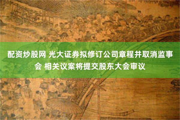 配资炒股网 光大证券拟修订公司章程并取消监事会 相关议案将提交股东大会审议