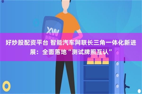 好炒股配资平台 智能汽车网联长三角一体化新进展：全面落地“测试牌照互认”