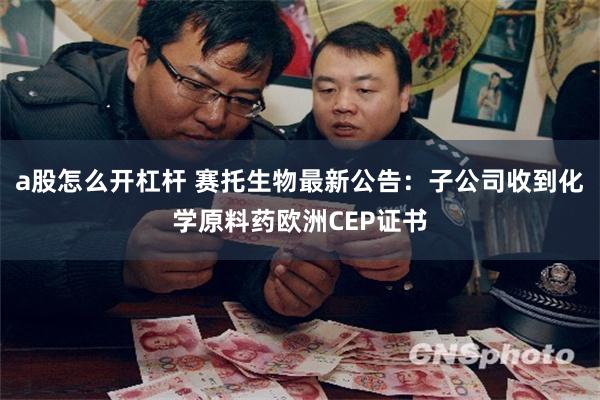 a股怎么开杠杆 赛托生物最新公告：子公司收到化学原料药欧洲CEP证书
