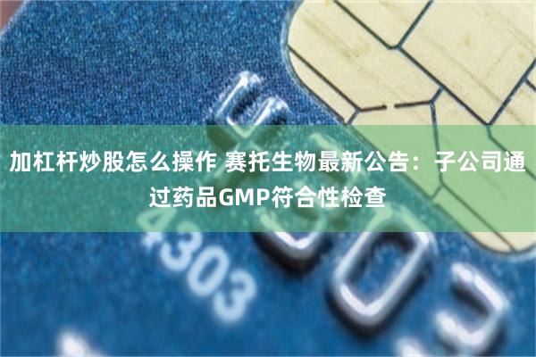 加杠杆炒股怎么操作 赛托生物最新公告：子公司通过药品GMP符合性检查