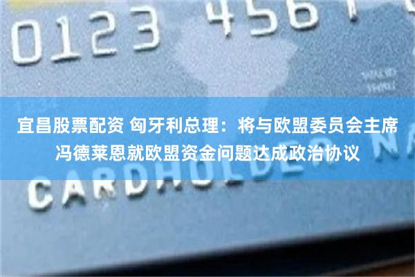 宜昌股票配资 匈牙利总理：将与欧盟委员会主席冯德莱恩就欧盟资金问题达成政治协议