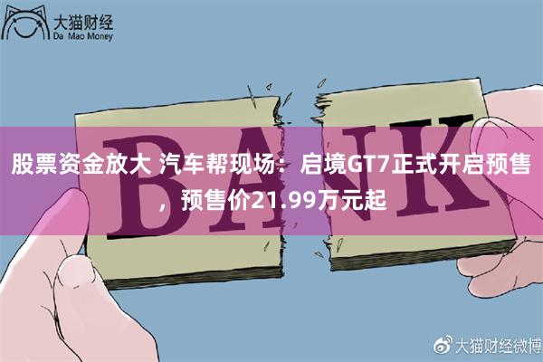 股票资金放大 汽车帮现场：启境GT7正式开启预售，预售价21.99万元起
