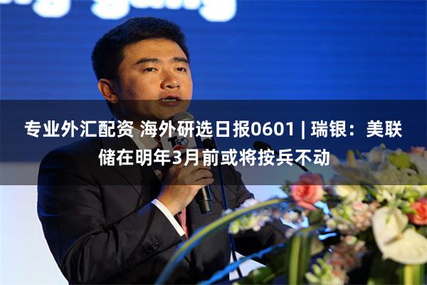 专业外汇配资 海外研选日报0601 | 瑞银：美联储在明年3月前或将按兵不动
